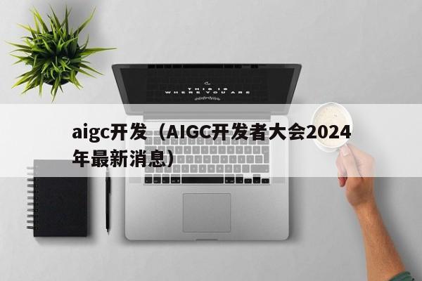 aigc开发（AIGC开发者大会2024年最新消息）