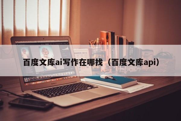 百度文库ai写作在哪找（百度文库api）